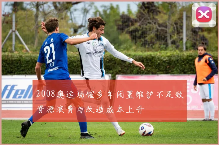 2008奥运场馆多年闲置维护不足致资源浪费与改造成本上升