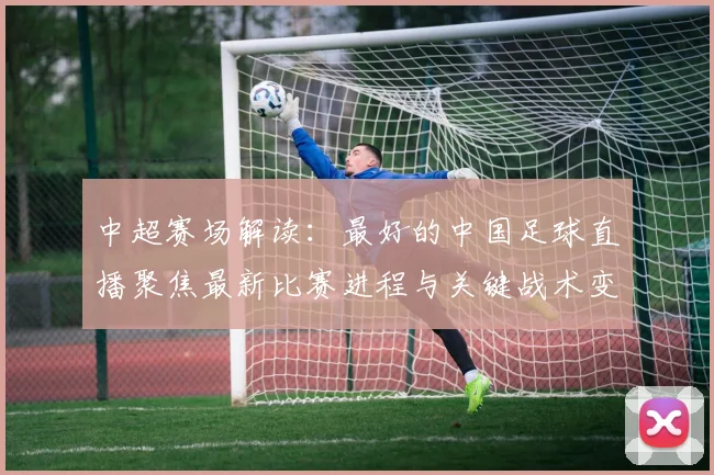 中超赛场解读：最好的中国足球直播聚焦最新比赛进程与关键战术变化