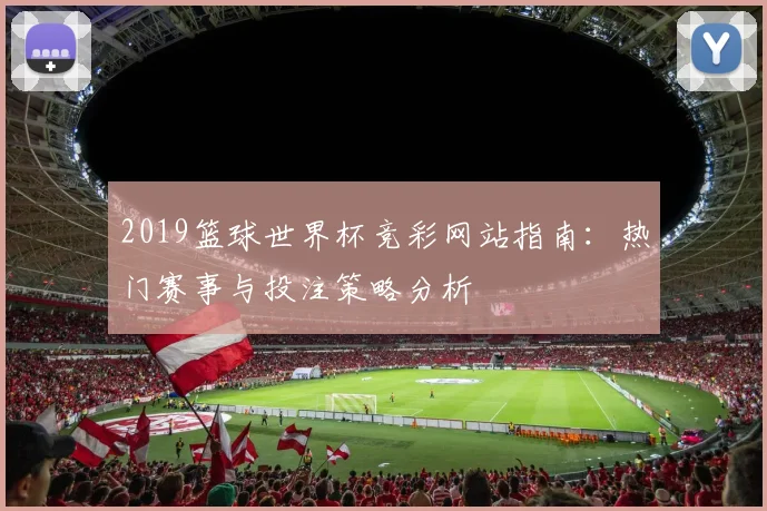 2019篮球世界杯竞彩网站指南：热门赛事与投注策略分析