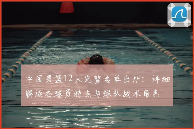 中国男篮12人完整名单出炉:详细解读各球员特点与球队战术角色