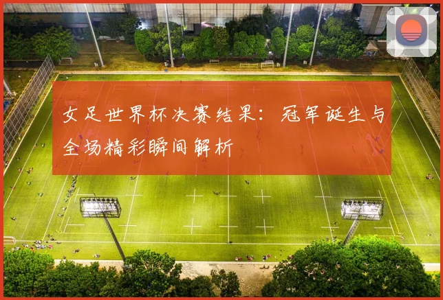 女足世界杯决赛结果：冠军诞生与全场精彩瞬间解析