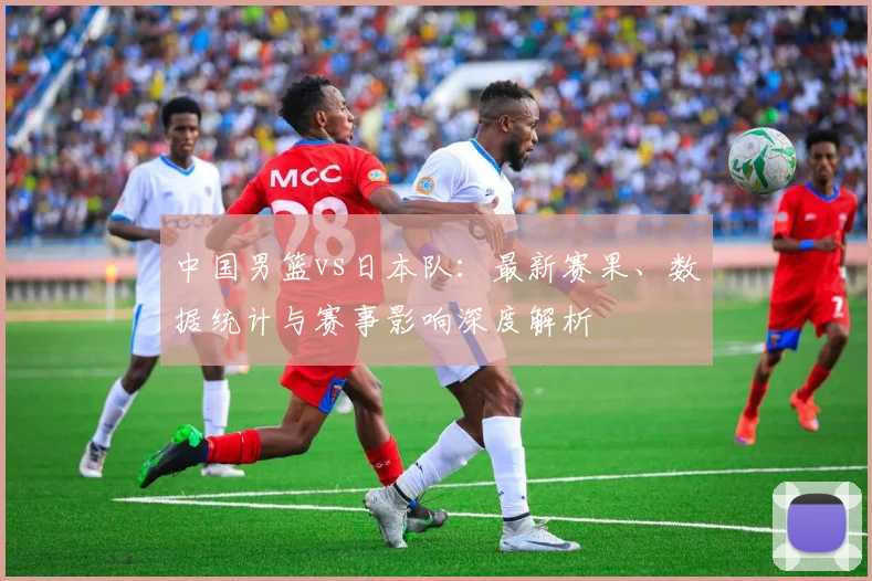 中国男篮vs日本队：最新赛果、数据统计与赛事影响深度解析