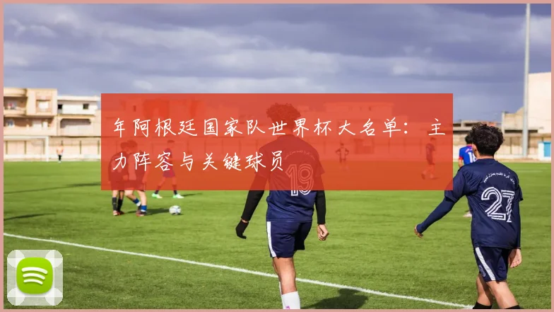 年阿根廷国家队世界杯大名单：主力阵容与关键球员