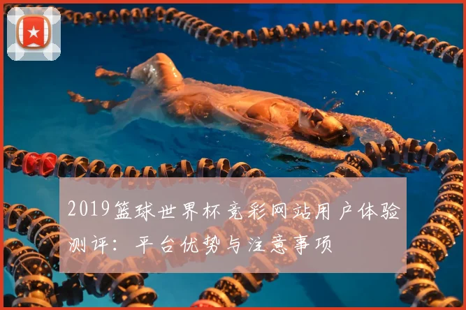 2019篮球世界杯竞彩网站用户体验测评：平台优势与注意事项