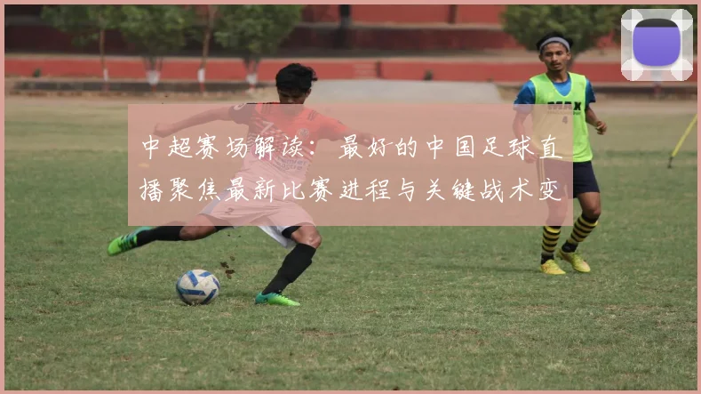 中超赛场解读：最好的中国足球直播聚焦最新比赛进程与关键战术变化