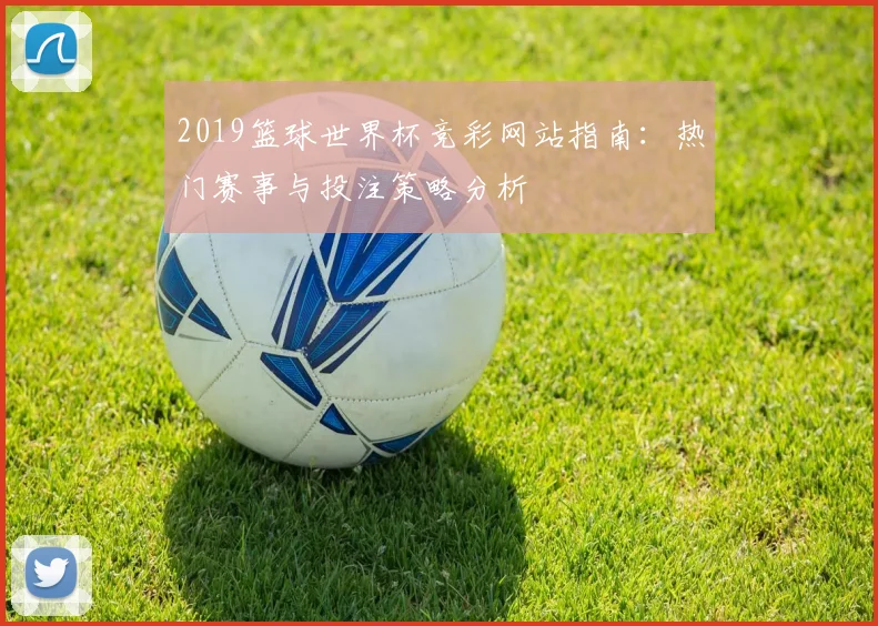 2019篮球世界杯竞彩网站指南：热门赛事与投注策略分析