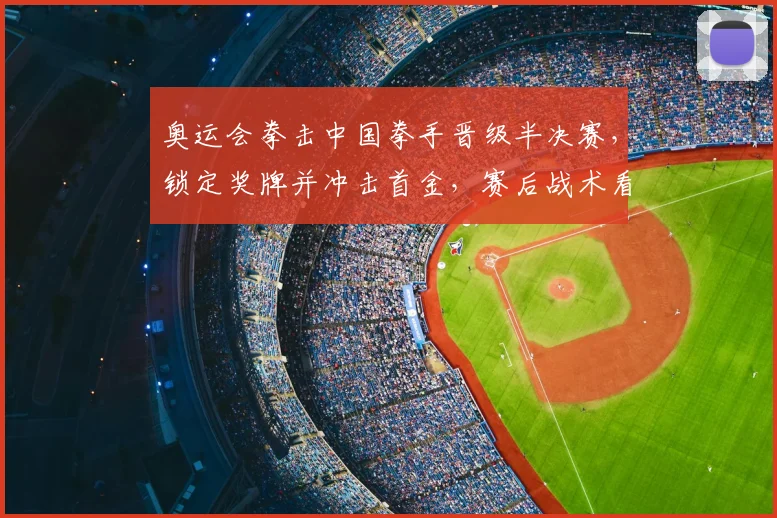 奥运会拳击中国拳手晋级半决赛,锁定奖牌并冲击首金,赛后战术看点
