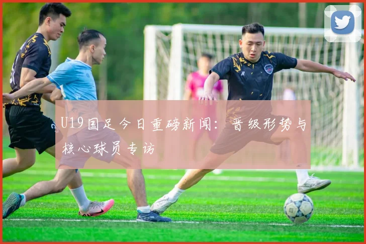U19国足今日重磅新闻：晋级形势与核心球员专访