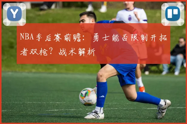 NBA季后赛前瞻:勇士能否限制开拓者双枪?战术解析