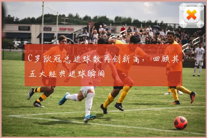 C罗欧冠总进球数再创新高，回顾其五大经典进球瞬间