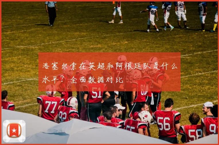 洛塞尔索在英超和阿根廷队是什么水平？全面数据对比