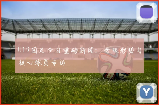 U19国足今日重磅新闻：晋级形势与核心球员专访