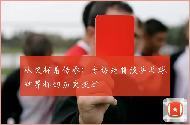 从奖杯看传承：专访老将谈乒乓球世界杯的历史变迁