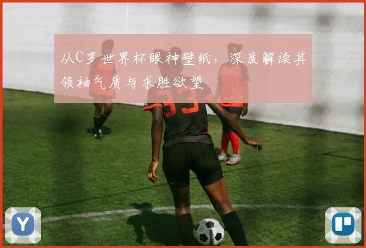 从C罗世界杯眼神壁纸,深度解读其领袖气质与求胜欲望