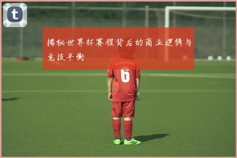揭秘世界杯赛程背后的商业逻辑与竞技平衡