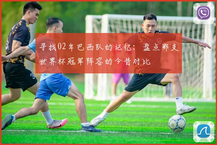 寻找02年巴西队的记忆：盘点那支世界杯冠军阵容的今昔对比