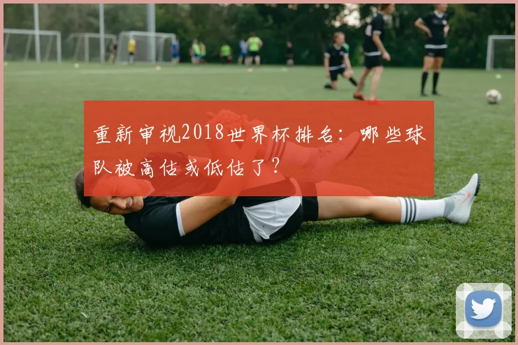 重新审视2018世界杯排名:哪些球队被高估或低估了?