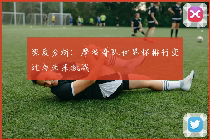深度分析：摩洛哥队世界杯排行变迁与未来挑战