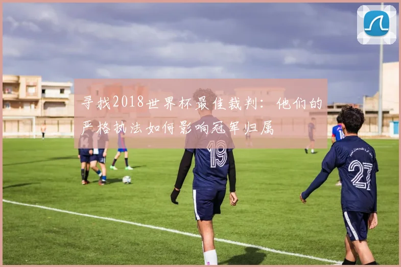 寻找2018世界杯最佳裁判：他们的严格执法如何影响冠军归属