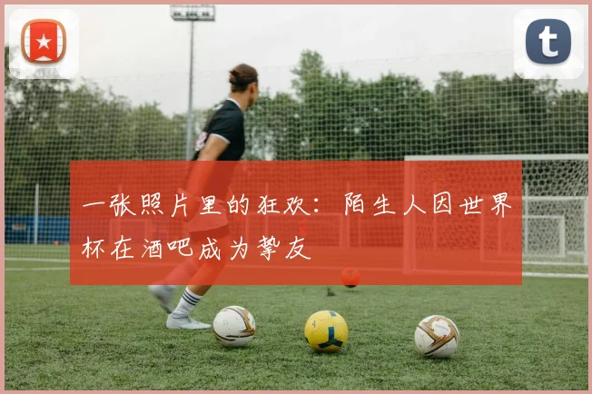 一张照片里的狂欢:陌生人因世界杯在酒吧成为挚友