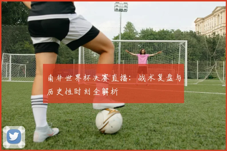 南非世界杯决赛直播:战术复盘与历史性时刻全解析
