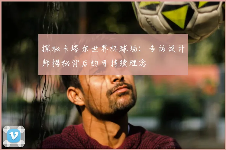 探秘卡塔尔世界杯球场:专访设计师揭秘背后的可持续理念