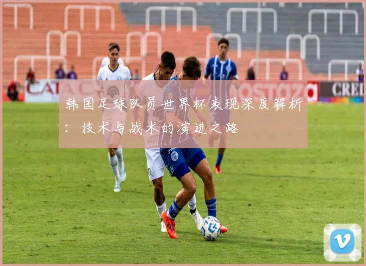 韩国足球队员世界杯表现深度解析：技术与战术的演进之路
