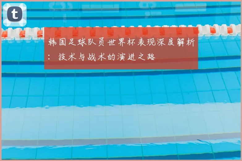 韩国足球队员世界杯表现深度解析：技术与战术的演进之路