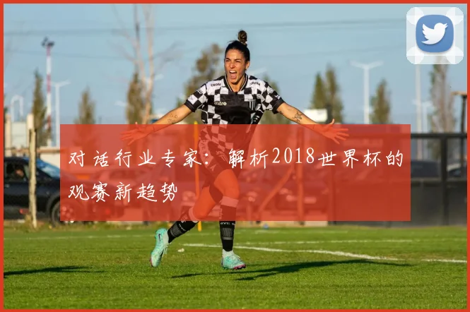 对话行业专家:解析2018世界杯的观赛新趋势